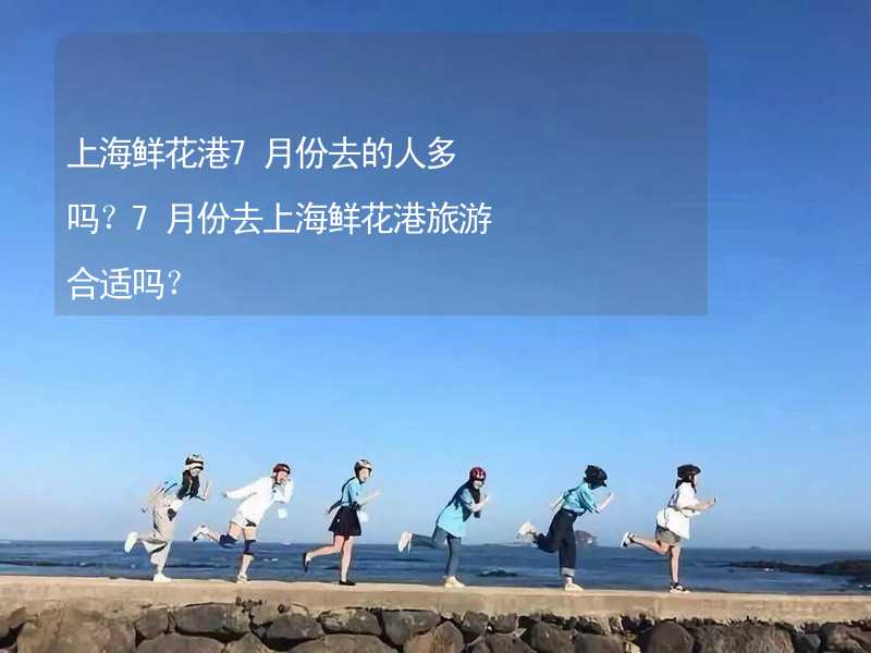 上海鲜花港7月份去的人多吗？7月份去上海鲜花港旅游合适吗？_2