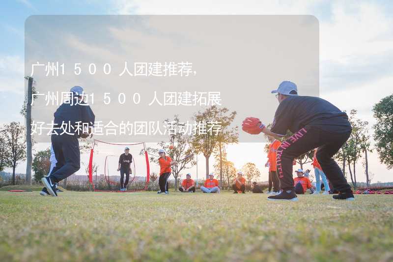 广州1500人团建推荐，广州周边1500人团建拓展好去处和适合的团队活动推荐