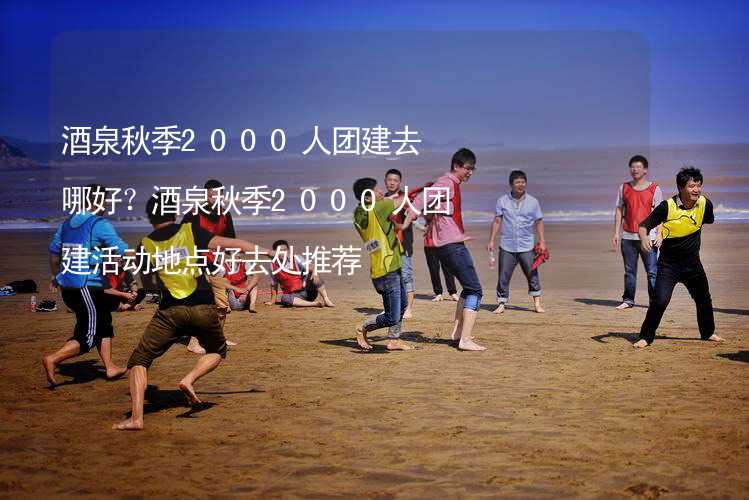 酒泉秋季2000人团建去哪好？酒泉秋季2000人团建活动地点好去处推荐_1