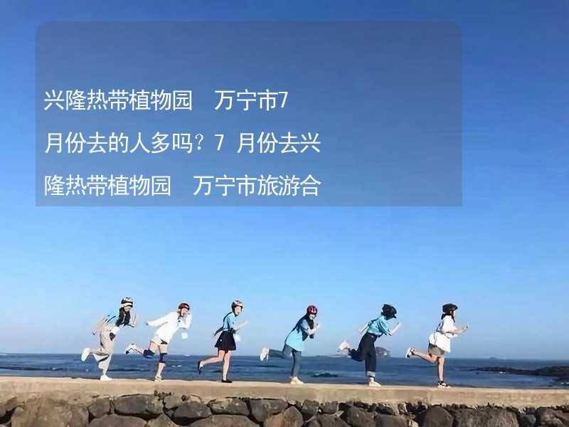 兴隆热带植物园 万宁市7月份去的人多吗？7月份去兴隆热带植物园 万宁市旅游合适吗？_2