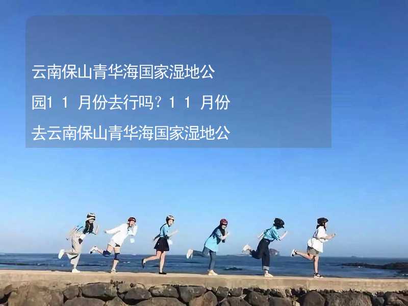 云南保山青华海国家湿地公园11月份去行吗？11月份去云南保山青华海国家湿地公园带什么衣服穿什么衣服？