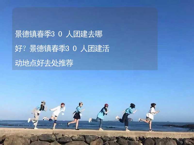 景德镇春季30人团建去哪好？景德镇春季30人团建活动地点好去处推荐