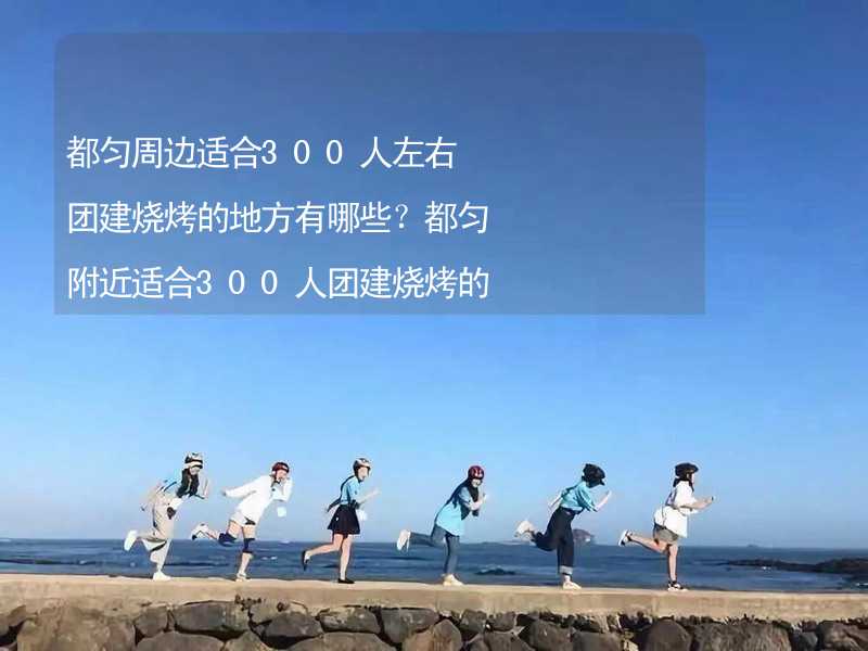 都勻周邊適合300人左右團(tuán)建燒烤的地方有哪些？都勻附近適合300人團(tuán)建燒烤的地方推薦_1