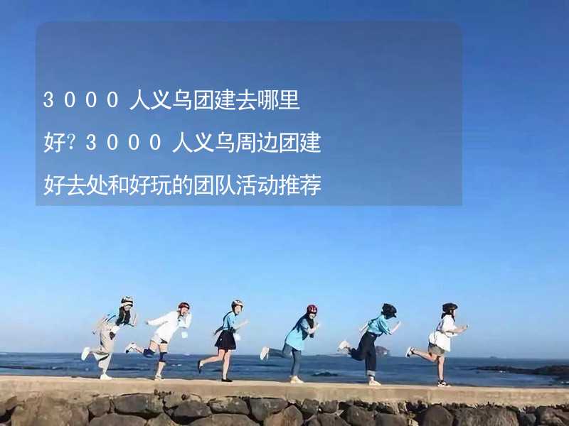 3000人义乌团建去哪里好？3000人义乌周边团建好去处和好玩的团队活动推荐