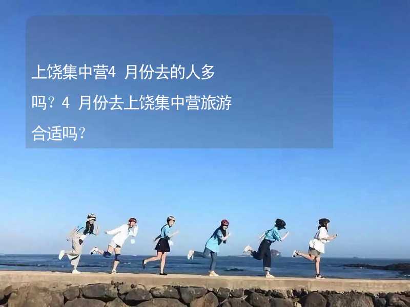 上饶集中营4月份去的人多吗？4月份去上饶集中营旅游合适吗？_1