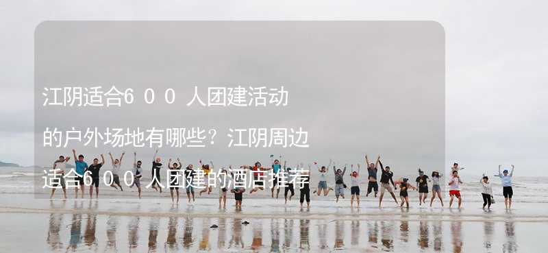 江阴适合600人团建活动的户外场地有哪些？江阴周边适合600人团建的酒店推荐