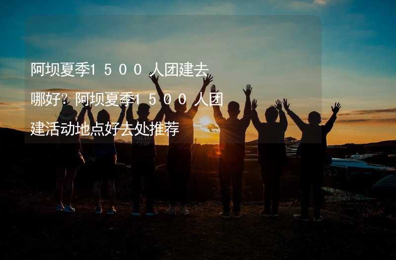 阿坝夏季1500人团建去哪好？阿坝夏季1500人团建活动地点好去处推荐_1