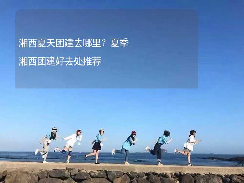 湘西夏天团建去哪里？夏季湘西团建好去处推荐_2