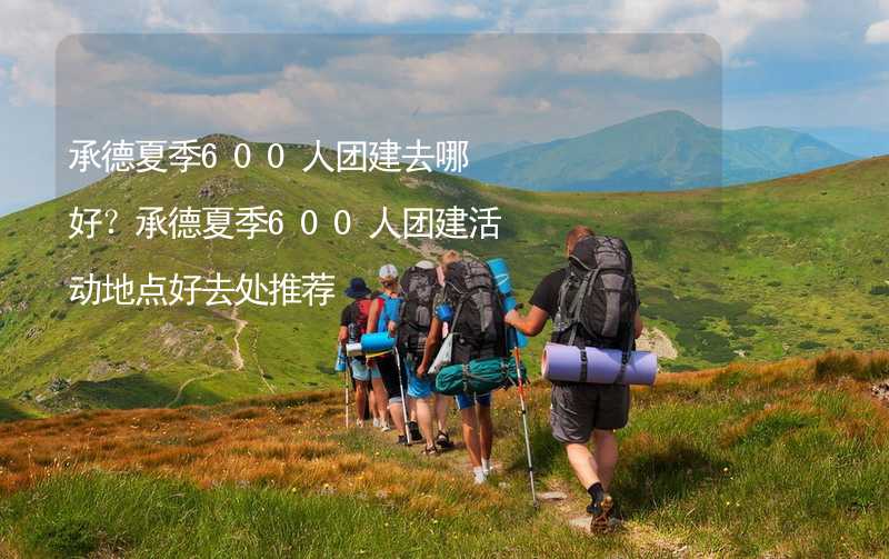 承德夏季600人团建去哪好？承德夏季600人团建活动地点好去处推荐_2