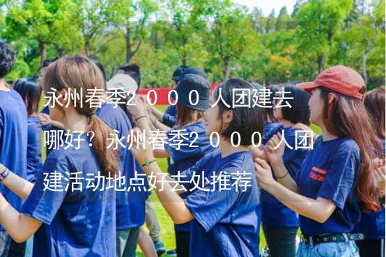 永州春季2000人团建去哪好？永州春季2000人团建活动地点好去处推荐_2