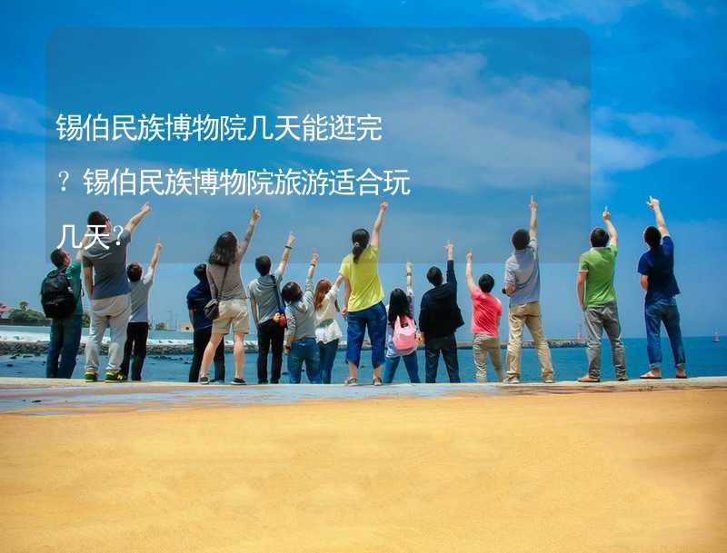 锡伯民族博物院几天能逛完？锡伯民族博物院旅游适合玩几天？_2