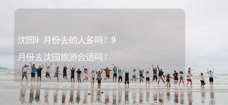 沈园9月份去的人多吗？9月份去沈园旅游合适吗？_2