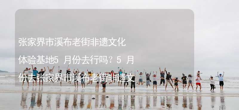 张家界市溪布老街非遗文化体验基地5月份去行吗？5月份去张家界市溪布老街非遗文化体验基地带什么衣服穿什么衣服？_2