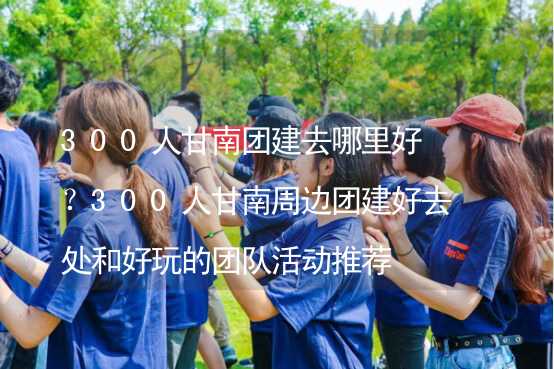 300人甘南团建去哪里好？300人甘南周边团建好去处和好玩的团队活动推荐_1