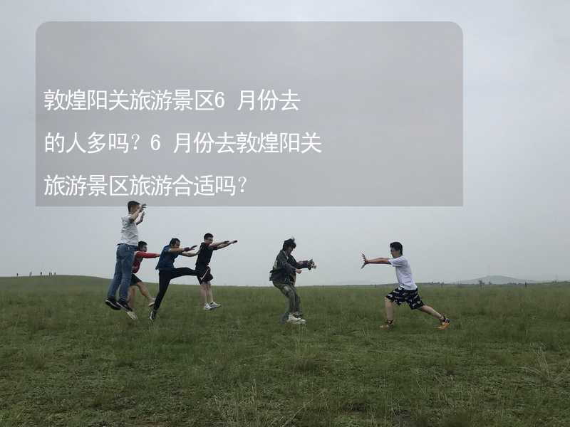 敦煌阳关旅游景区6月份去的人多吗？6月份去敦煌阳关旅游景区旅游合适吗？_2