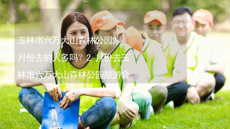 玉林市六萬大山森林公園2月份去的人多嗎？2月份去玉林市六萬大山森林公園旅游合適嗎？_2