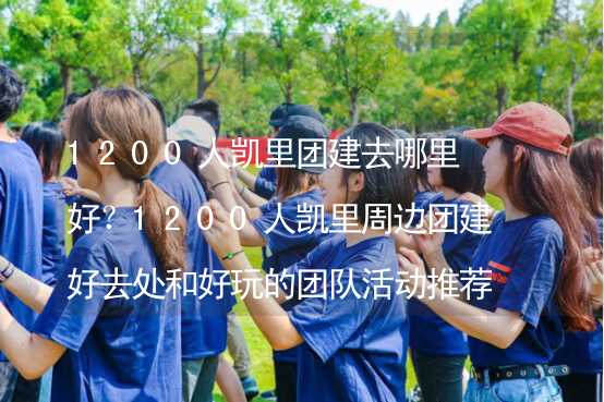 1200人凯里团建去哪里好？1200人凯里周边团建好去处和好玩的团队活动推荐_1