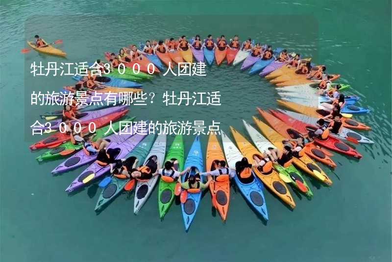 牡丹江适合3000人团建的旅游景点有哪些？牡丹江适合3000人团建的旅游景点大全_1