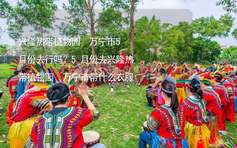 興隆熱帶植物園 萬寧市5月份去行嗎？5月份去興隆熱帶植物園 萬寧市帶什么衣服穿什么衣服？_2