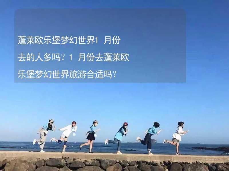 蓬莱欧乐堡梦幻世界1月份去的人多吗？1月份去蓬莱欧乐堡梦幻世界旅游合适吗？_1