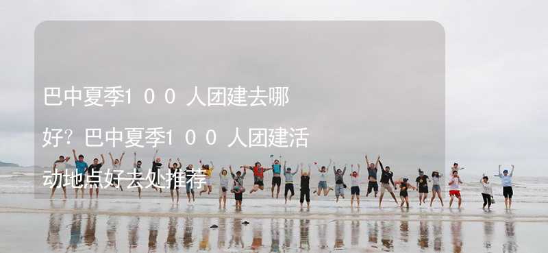 巴中夏季100人团建去哪好？巴中夏季100人团建活动地点好去处推荐_1