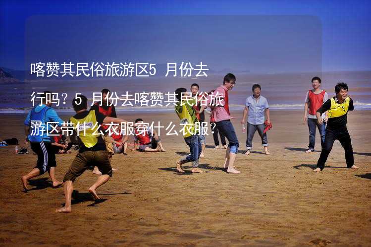 喀赞其民俗旅游区5月份去行吗？5月份去喀赞其民俗旅游区带什么衣服穿什么衣服？_1