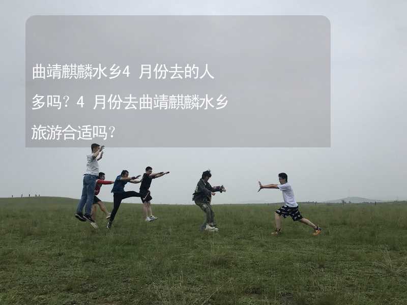 曲靖麒麟水乡4月份去的人多吗？4月份去曲靖麒麟水乡旅游合适吗？_1