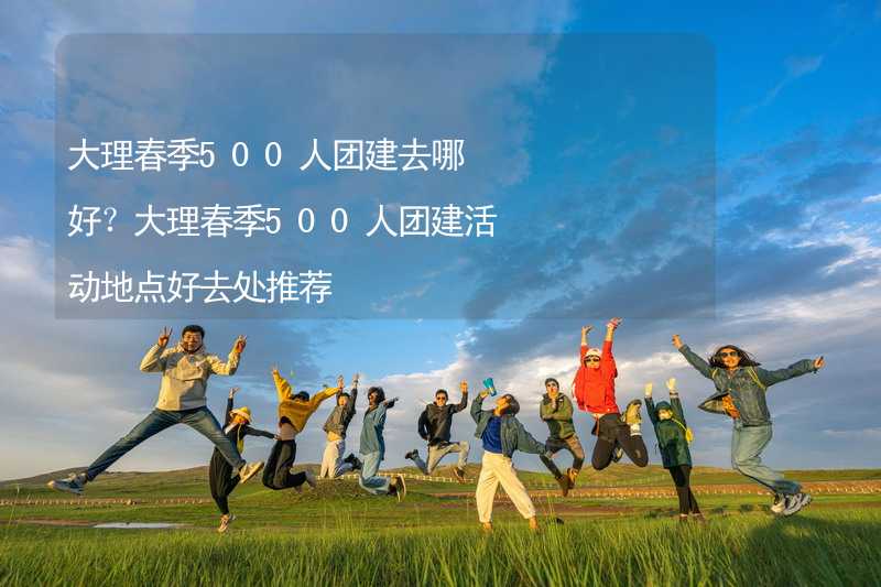 大理春季500人團(tuán)建去哪好？大理春季500人團(tuán)建活動地點(diǎn)好去處推薦_2