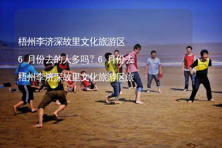 梧州李济深故里文化旅游区6月份去的人多吗？6月份去梧州李济深故里文化旅游区旅游合适吗？_1