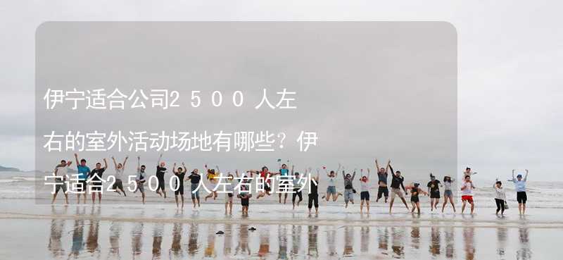 伊宁适合公司2500人左右的室外活动场地有哪些？伊宁适合2500人左右的室外活动场地推荐_1