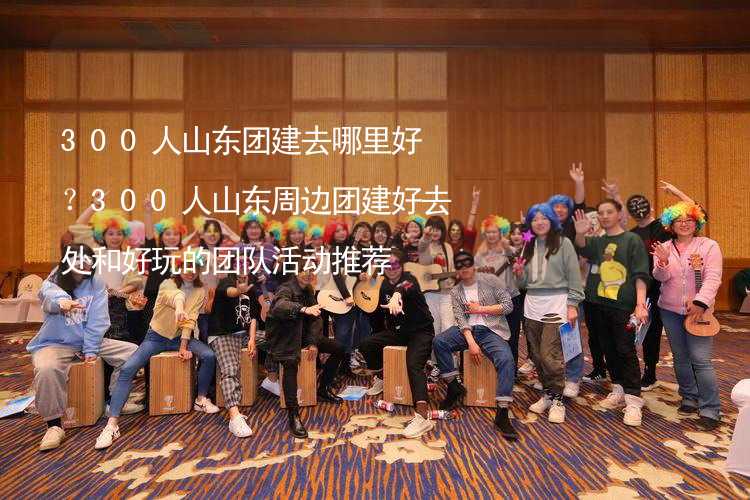 300人山东团建去哪里好？300人山东周边团建好去处和好玩的团队活动推荐_2