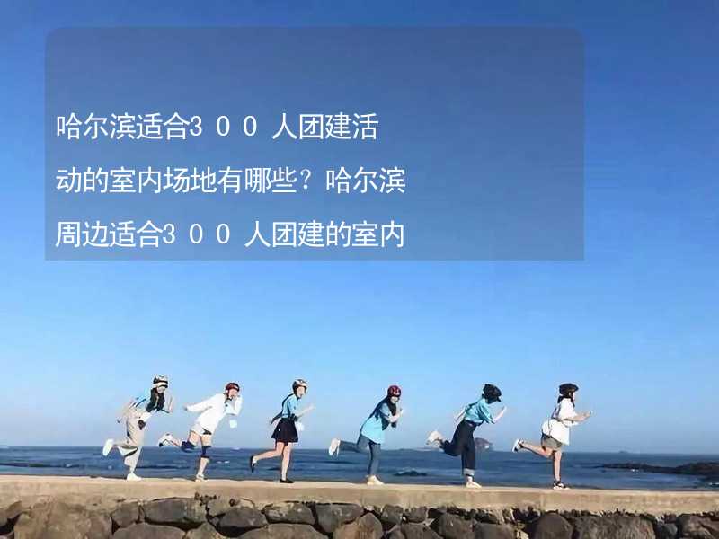 哈尔滨适合300人团建活动的室内场地有哪些？哈尔滨周边适合300人团建的室内场地推荐_1