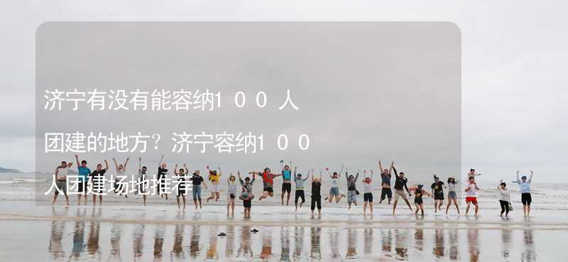 濟(jì)寧有沒有能容納100人團(tuán)建的地方？濟(jì)寧容納100人團(tuán)建場(chǎng)地推薦_2