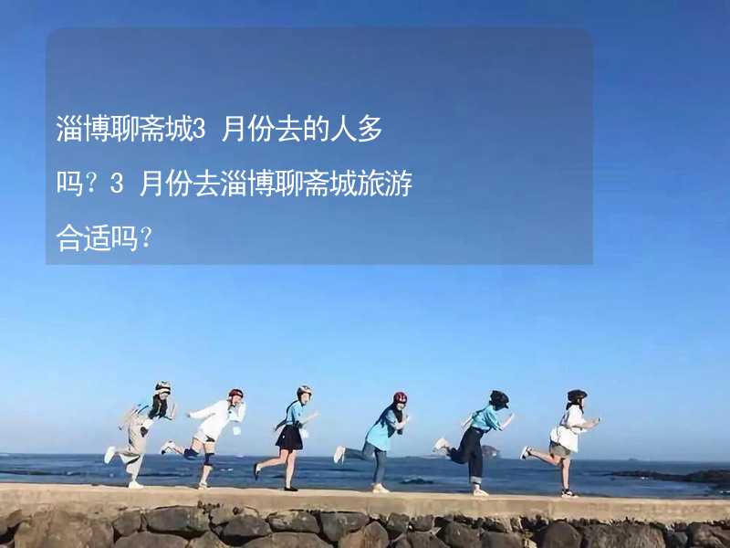 淄博聊斋城3月份去的人多吗？3月份去淄博聊斋城旅游合适吗？_2