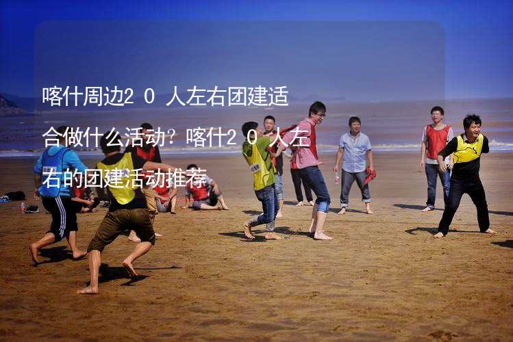 喀什周边20人左右团建适合做什么活动？喀什20人左右的团建活动推荐_1