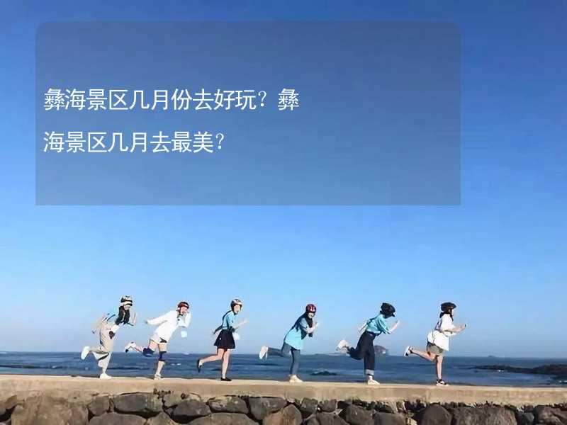 彝海景區(qū)幾月份去好玩？彝海景區(qū)幾月去最美？_1