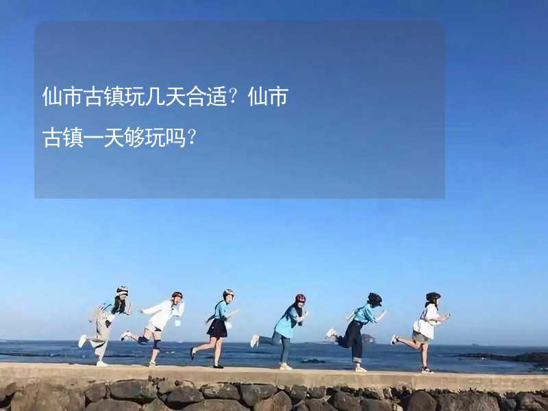 仙市古镇玩几天合适？仙市古镇一天够玩吗？_1