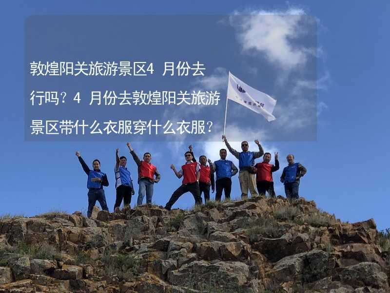 敦煌阳关旅游景区4月份去行吗？4月份去敦煌阳关旅游景区带什么衣服穿什么衣服？_1