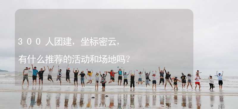 300人團建，坐標密云，有什么推薦的活動和場地嗎？_2