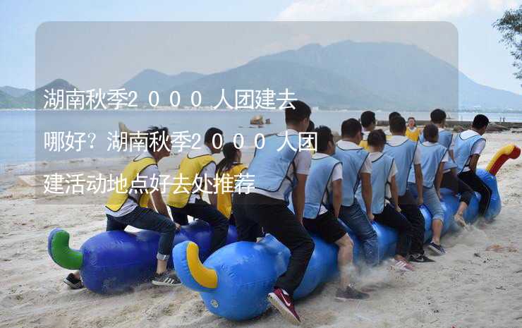 湖南秋季2000人團建去哪好？湖南秋季2000人團建活動地點好去處推薦_1