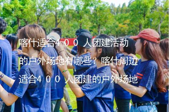 喀什适合400人团建活动的户外场地有哪些？喀什周边适合400人团建的户外场地推荐_2