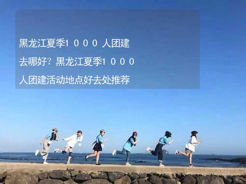 黑龙江夏季1000人团建去哪好？黑龙江夏季1000人团建活动地点好去处推荐_2