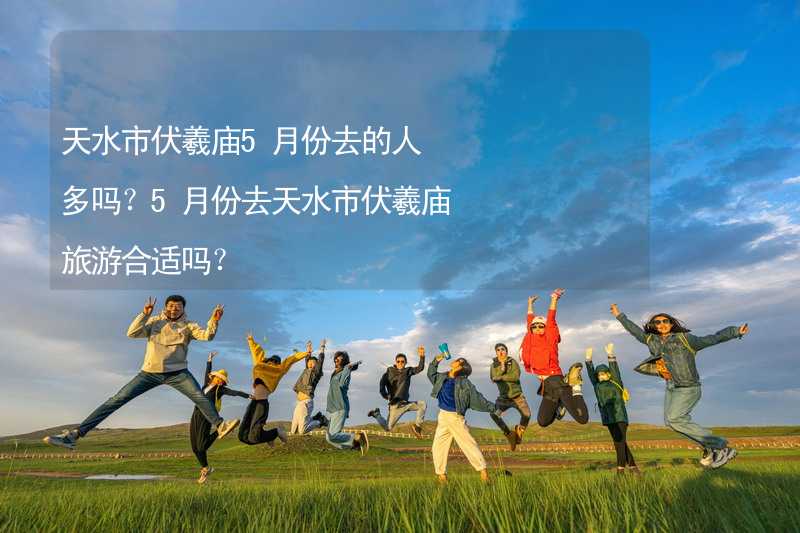 天水市伏羲廟5月份去的人多嗎？5月份去天水市伏羲廟旅游合適嗎？_1