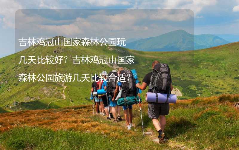 吉林鸡冠山国家森林公园玩几天比较好？吉林鸡冠山国家森林公园旅游几天比较合适？_1