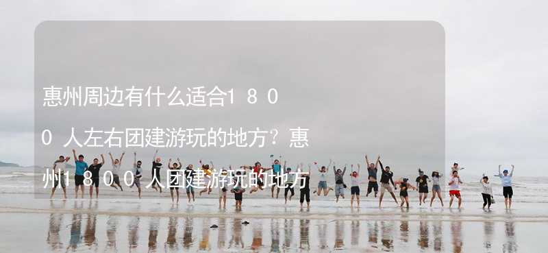 惠州周边有什么适合1800人左右团建游玩的地方？惠州1800人团建游玩的地方推荐_1