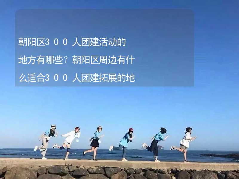 朝阳区300人团建活动的地方有哪些？朝阳区周边有什么适合300人团建拓展的地方？_2