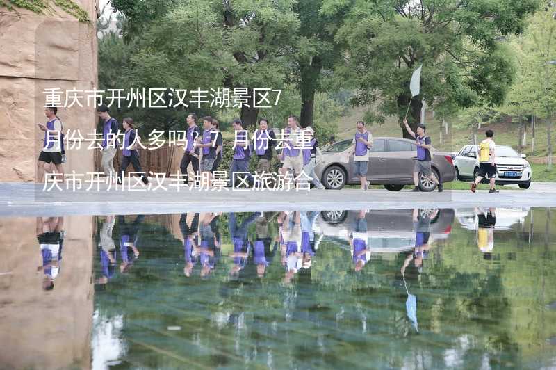 重庆市开州区汉丰湖景区7月份去的人多吗？7月份去重庆市开州区汉丰湖景区旅游合适吗？_2