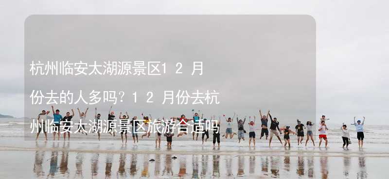 杭州临安太湖源景区12月份去的人多吗？12月份去杭州临安太湖源景区旅游合适吗？_1
