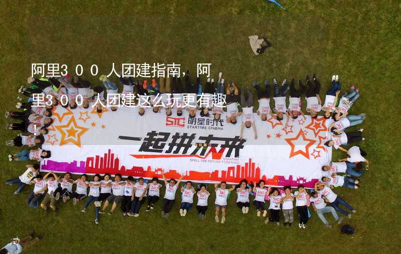 阿里300人团建指南，阿里300人团建这么玩更有趣！_1