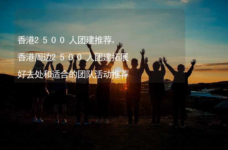 香港2500人团建推荐，香港周边2500人团建拓展好去处和适合的团队活动推荐_2